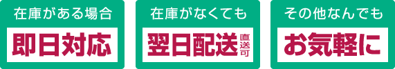 在庫がある場合 即日対応、在庫がなくても 翌日配送直送可、その他なんでも お気軽に