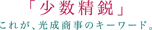 「少数精鋭」これが、光成商事のキーワード。