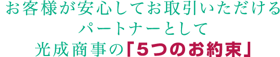 お客様が安心してお取引いただけるパートナーとして光成商事の「5つのお約束」